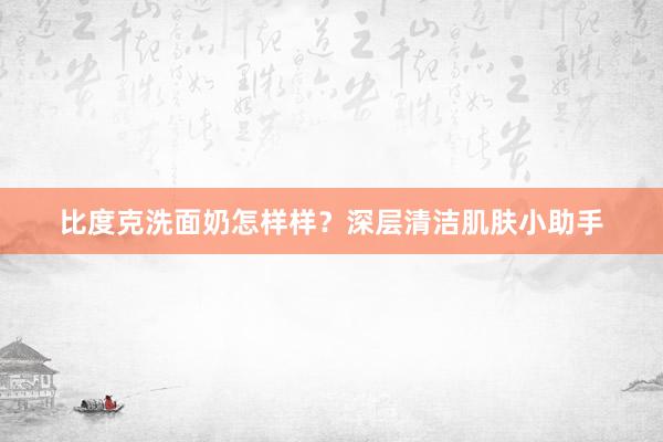 比度克洗面奶怎样样？深层清洁肌肤小助手