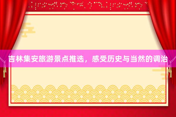 吉林集安旅游景点推选，感受历史与当然的调治