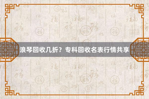 浪琴回收几折？专科回收名表行情共享