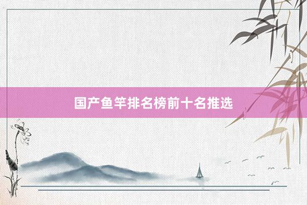 国产鱼竿排名榜前十名推选